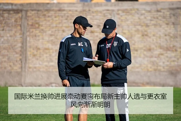 国际米兰换帅进展牵动夏窗布局新主帅人选与更衣室风向渐渐明朗